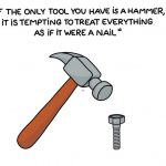 If the only tool you have is a hammer, it is tempting to treat everything as if it where a nail. - Maslow